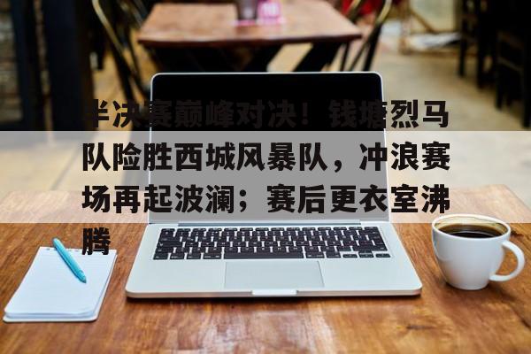 九游畅玩-包含半决赛巅峰对决！钱塘烈马队险胜西城风暴队，冲浪赛场再起波澜；赛后更衣室沸腾的词条