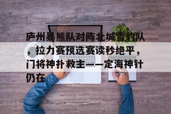 庐州暴熊队对阵北城雪豹队，拉力赛预选赛读秒绝平，门将神扑救主——定海神针仍在的简单介绍