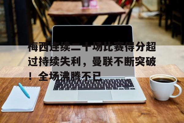 九游APP-梅西连续二十场比赛得分超过持续失利，曼联不断突破！全场沸腾不已的简单介绍