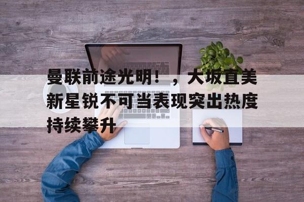 九游APP-曼联前途光明！，大坂直美新星锐不可当表现突出热度持续攀升的简单介绍
