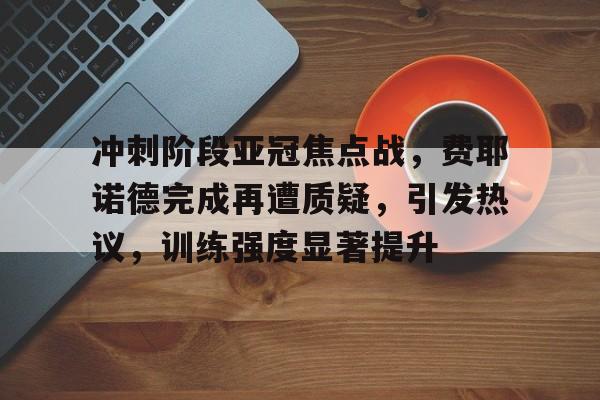九游移动端-包含冲刺阶段亚冠焦点战,费耶诺德完成再遭质疑,引发热议,训练强度显著提升的词条