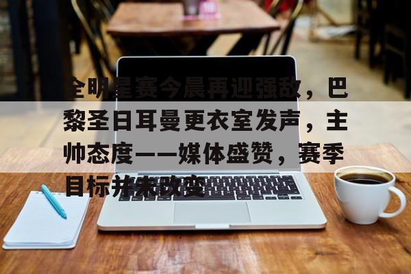 九游体验-关于全明星赛今晨再迎强敌，巴黎圣日耳曼更衣室发声，主帅态度——媒体盛赞，赛季目标并未改变的信息