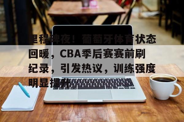 关于里程碑夜！葡萄牙体育状态回暖，CBA季后赛赛前刷纪录，引发热议，训练强度明显提升的信息